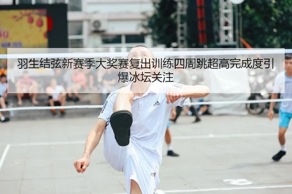 羽生结弦新赛季大奖赛复出训练四周跳超高完成度引爆冰坛关注