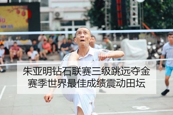 朱亚明钻石联赛三级跳远夺金 赛季世界最佳成绩震动田坛