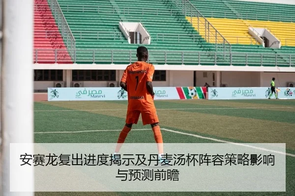 安赛龙复出进度揭示及丹麦汤杯阵容策略影响与预测前瞻